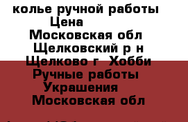 колье ручной работы › Цена ­ 1 000 - Московская обл., Щелковский р-н, Щелково г. Хобби. Ручные работы » Украшения   . Московская обл.